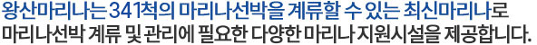 왕산마리나는 319척의 마리나선박을 계류할 수 있는 최신시설의 마리나로 마리나선박 계류 및 관리에 필요한 다양한 마리나 지원시설을 제공합니다.
